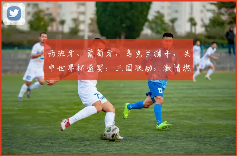 西班牙、葡萄牙、乌克兰携手，共申世界杯盛宴，三国联动，激情燃动全球