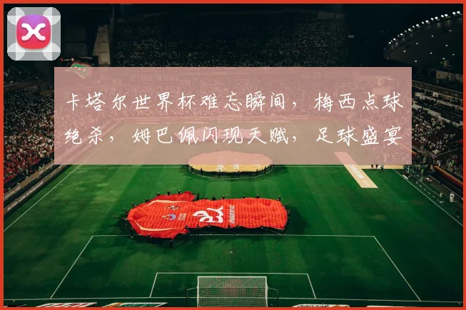 卡塔尔世界杯难忘瞬间，梅西点球绝杀，姆巴佩闪现天赋，足球盛宴共鉴
