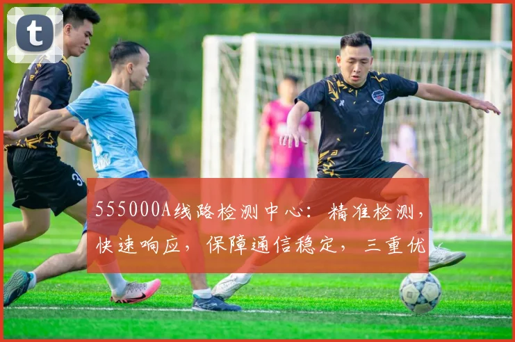 555000A线路检测中心：精准检测，快速响应，保障通信稳定，三重优势，您不容错过的专业选择